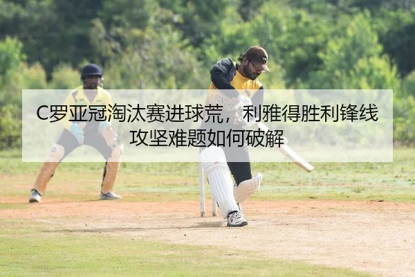 C罗亚冠淘汰赛进球荒，利雅得胜利锋线攻坚难题如何破解