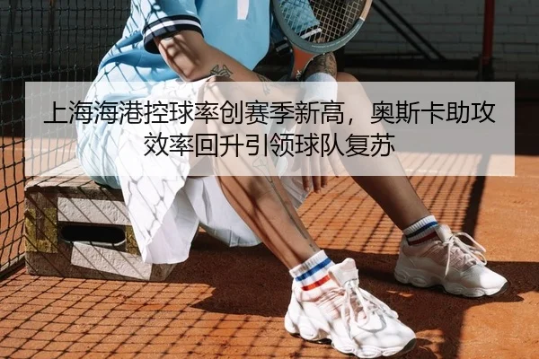 上海海港控球率创赛季新高，奥斯卡助攻效率回升引领球队复苏